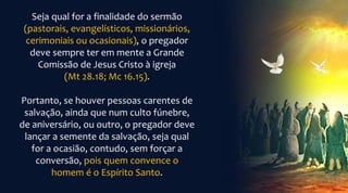Seja qual for a finalidade do sermão
(pastorais, evangelísticos, missionários,
cerimoniais ou ocasionais), o pregador
deve sempre ter em mente a Grande
Comissão de Jesus Cristo à igreja
(Mt 28.18; Mc 16.15).
Portanto, se houver pessoas carentes de
salvação, ainda que num culto fúnebre,
de aniversário, ou outro, o pregador deve
lançar a semente da salvação, seja qual
for a ocasião, contudo, sem forçar a
conversão, pois quem convence o
homem é o Espírito Santo.
 