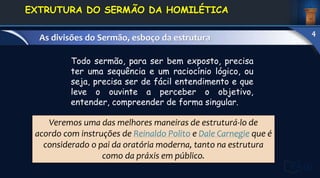 Veremos uma das melhores maneiras de estruturá-lo de
acordo com instruções de Reinaldo Polito e Dale Carnegie que é
considerado o pai da oratória moderna, tanto na estrutura
como da práxis em público.
Todo sermão, para ser bem exposto, precisa
ter uma sequência e um raciocínio lógico, ou
seja, precisa ser de fácil entendimento e que
leve o ouvinte a perceber o objetivo,
entender, compreender de forma singular.
1. DEFINIÇÃO E
CONCEITOS
EXTRUTURA DO SERMÃO DA HOMILÉTICA
As divisões do Sermão, esboço da estrutura
4
 