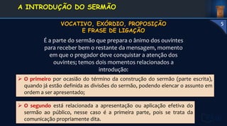  O primeiro por ocasião do término da construção do sermão (parte escrita),
quando já estão definida as divisões do sermão, podendo elencar o assunto em
ordem a ser apresentado;
É a parte do sermão que prepara o ânimo dos ouvintes
para receber bem o restante da mensagem, momento
em que o pregador deve conquistar a atenção dos
ouvintes; temos dois momentos relacionados a
introdução:
 O segundo está relacionada a apresentação ou aplicação efetiva do
sermão ao público, nesse caso é a primeira parte, pois se trata da
comunicação propriamente dita.
1. DEFINIÇÃO E
CONCEITOS
A INTRODUÇÃO DO SERMÃO
5
 