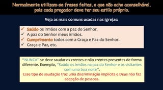 Veja as mais comuns usadas nas igrejas:
os irmãos com a paz do Senhor.
 A paz do Senhor meus irmãos.
todos com a Graça e Paz do Senhor.
 Graça e Paz, etc.
“NUNCA” se deve saudar os crentes e não crentes presentes de forma
diferente. Exemplo, “Saúdo os irmãos na paz do Senhor e os visitantes
com uma boa noite”.
Esse tipo de saudação traz uma discriminação implícita e Deus não faz
acepção de pessoas.
 