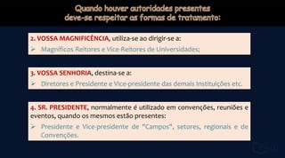 2. VOSSA MAGNIFICÊNCIA, utiliza-se ao dirigir-se a:
 Magníficos Reitores e Vice-Reitores de Universidades;
3. VOSSA SENHORIA, destina-se a:
 Diretores e Presidente e Vice-presidente das demais Instituições etc.
4. SR. PRESIDENTE, normalmente é utilizado em convenções, reuniões e
eventos, quando os mesmos estão presentes:
 Presidente e Vice-presidente de "Campos", setores, regionais e de
Convenções.
 