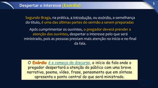 Segundo Braga, na prática, a introdução, ou exórdio, a semelhança
do título, é uma das últimas partes do sermão a serem preparadas.
Após cumprimentar os ouvintes, o pregador deverá prender a
atenção dos ouvintes, despertar o interesse pelo que será
ministrado, pois as pessoas prestam mais atenção no início e no final
da fala.
O é o começo do discurso, o início da fala onde o
pregador despertará a atenção do público com uma breve
narrativa, poema, vídeo, frase, pensamento que em síntese
apresenta o ponto central do que será ministrado.
Despertar o interesse (Exórdio)
5
 