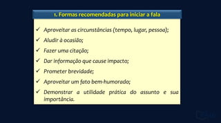  Aproveitar as circunstâncias (tempo, lugar, pessoa);
 Aludir à ocasião;
 Fazer uma citação;
 Dar informação que cause impacto;
 Prometer brevidade;
 Aproveitar um fato bem-humorado;
 Demonstrar a utilidade prática do assunto e sua
importância.
1. Formas recomendadas para iniciar a fala
 