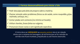 O início deve ser ADEQUADO ao assunto central, isto é, ter relação
direta com o restante da mensagem, de tal forma que se for retirado do
sermão este ficará mutilado, prejudicado ou até mesmo destruído.
 Pedir desculpas pela falta de preparo sobre a matéria;
 Chamar atenção sobre problemas físicos ou de saúde, como rouquidão, gripe,
resfriado, cansaço, etc.;
 Contar piadas sem contexto (no mínimo arriscado);
 Utilizar chavões, frases feitas ou vulgares;
 Pronunciar frases vazias e sem significado específico;
2. Formas desaconselháveis para iniciar a fala
 