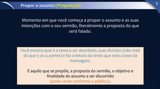 Momento em que você começa a propor o assunto e as suas
intenções com o seu sermão, literalmente a proposta do que
será falado.
Você mostra qual é o tema a ser abordado, suas divisões (não mais
do que 3 ou 4 partes) e faz a leitura do texto que será a base da
mensagem.
É aquilo que se propõe, a proposta do sermão, o objetivo e
finalidade do assunto a ser discorrido
(pode variar conforme o público).
Propor o assunto (Proposição)
5
 