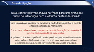 Deve conter palavras chaves na frase para uma transição
suave da introdução para o assunto central do sermão.
Uma transição desajeitada ou defeituosa pode desencaminhar o ouvinte
e reduzir a eficácia da mensagem.
Por ser uma palavra chave uma parte essencial da oração de transição, é
preciso muito cuidado na sua escolha.
A palavra coisas tem significado muito genérico para ser utilizada como
palavra chave. O aluno deve ter como alvo o uso de uma palavra
específica, que caracterize corretamente as divisões principais.
Frase de Ligação
5
 