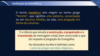 É a ciência que estuda a construção, a preparação e a
transmissão da mensagem cristã, bem como tudo o que
diz respeito à pregação do Evangelho.
No dicionário Aurélio é definido como
a arte de pregar sermões religiosos.
O termo Homilética tem origem no termo grego
“Homilia”, que significa uma palestra, conversação
ou um discurso familiar, ou seja, uma pregação em
forma de conversa.
Definição de Homilética
1
 