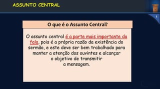 O que é o Assunto Central?
O assunto central é a parte mais importante da
fala, pois é a própria razão da existência do
sermão, e este deve ser bem trabalhado para
manter a atenção dos ouvintes e alcançar
o objetivo de transmitir
a mensagem.
1. DEFINIÇÃO E
CONCEITOS
ASSUNTO CENTRAL
1
 