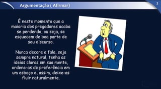É neste momento que a
maioria dos pregadores acaba
se perdendo, ou seja, se
esquecem de boa parte de
seu discurso.
Nunca decore a fala, seja
sempre natural, tenha as
ideias claras em sua mente,
ordene-as de preferência em
um esboço e, assim, deixe-as
fluir naturalmente.
Argumentação ( Afirmar)
2
 