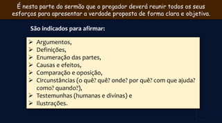 É nesta parte do sermão que o pregador deverá reunir todos os seus
esforços para apresentar a verdade proposta de forma clara e objetiva.
São indicados para afirmar:
 Argumentos,
 Definições,
 Enumeração das partes,
 Causas e efeitos,
 Comparação e oposição,
 Circunstâncias (o quê? quê? onde? por quê? com que ajuda?
como? quando?),
 Testemunhas (humanas e divinas) e
 Ilustrações.
 