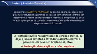 Considera-se ASSUNTO PARALELO, ou exemplo paralelo, aquele que,
pela natureza, tenha algum tipo de ligação com a matéria central a ser
desenvolvida. Assim, quando utilizado, manterá a integridade da peça
oratória pelo poder de conexão do seu conteúdo ajudando na fixação
do ponto central do sermão.
A ilustração auxilia na assimilação da verdade prática, ou
seja, ajuda os ouvintes a entender o assunto central e,
para isso, ela deve ser simples e objetiva.
A ilustração deve explicar e não complicar.
Ilustrar ( Assuntos Paralelos)
4
 