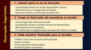 1. Cuidados quanto ao uso de Ilustrações
As ilustrações devem ser sempre apropriadas e claras;
Não deve haver um exagero de ilustrações;
Devem ser breves, e críveis (que se pode crer).
2. Porque as Ilustrações são necessárias ao Sermão
As ilustrações dão clareza ao sermão;
As ilustrações fazem o sermão tornarem-se interessantes.
Dão vida ao assunto proposto;
É a maneira que o pregador pode usar para dar ênfase à verdade.
3. Onde encontrar Ilustrações para os Sermões
A Bíblia é uma fonte riquíssima de ilustrações;
Jornais, revistas;
Livros específicos de ilustrações;
Na história geral e eclesiástica.
Observações
Importantes
 