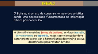 O Batismo é um ato de consenso no meio dos cristãos,
sendo uma necessidade fundamentada na orientação
bíblica pós-conversão.
A divergência está na forma de batismo, se é por imersão,
derramamento ou aspersão, nesse caso o pregador deve
estar pronto a explicar a hermenêutica doutrinária de sua
denominação para refutar dúvidas.
 