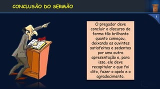 O pregador deve
concluir o discurso de
forma tão brilhante
quanto começou,
deixando os ouvintes
satisfeitos e sedentos
por uma outra
apresentação e, para
isso, ele deve
recapitular o que foi
dito, fazer o apelo e o
agradecimento.
1. DEFINIÇÃO E
CONCEITOS
CONCLUSÃO DO SERMÃO
1
 