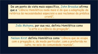De um ponto de vista mais específico, John Broadus afirma
que a “ciência Homilética nada mais é do que a adaptação da
retórica às necessidades especiais e aos reclamos da prédica
cristã”.
João Mohama, por sua vez, definiu Homilética como
“a arte e a ciência da pregação”.
Nelson Kirst definiu Homilética como “ciência que se ocupa
com a pregação e, de modo particular, com a preferida no
culto, no seio da comunidade reunida”.
 