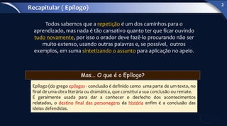 Todos sabemos que a repetição é um dos caminhos para o
aprendizado, mas nada é tão cansativo quanto ter que ficar ouvindo
tudo novamente, por isso o orador deve fazê-lo procurando não ser
muito extenso, usando outras palavras e, se possível, outros
exemplos, em suma sintetizando o assunto para aplicação no apelo.
Epílogo (do grego epílogos - conclusão é definido como uma parte de um texto, no
final de uma obra literária ou dramática, que constitui a sua conclusão ou remate.
É geralmente usada para dar a conhecer o desfecho dos acontecimentos
relatados, o destino final das personagens da história enfim é a conclusão das
ideias defendidas.
Mas... O que é o Epílogo?
Recapitular ( Epílogo)
2
 