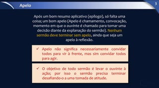 Após um bom resumo aplicativo (epílogo), só falta uma
coisa; um bom apelo (Apelo é chamamento, convocação,
momento em que o ouvinte é chamado para tomar uma
decisão diante da explanação do sermão). Nenhum
sermão deve terminar sem apelo, ainda que seja um
apelo à reflexão.
 Apelo não significa necessariamente convidar
todos para vir à frente, mas sim convidar todos
para agir.
 O objetivo de todo sermão é levar o ouvinte à
ação; por isso o sermão precisa terminar
desafiando-o a uma tomada de atitude.
Apelo
3
 