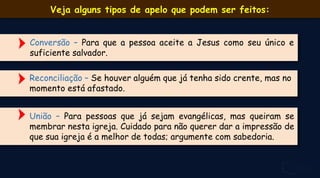 Conversão – Para que a pessoa aceite a Jesus como seu único e
suficiente salvador.
Reconciliação – Se houver alguém que já tenha sido crente, mas no
momento está afastado.
Veja alguns tipos de apelo que podem ser feitos:
União – Para pessoas que já sejam evangélicas, mas queiram se
membrar nesta igreja. Cuidado para não querer dar a impressão de
que sua igreja é a melhor de todas; argumente com sabedoria.
 