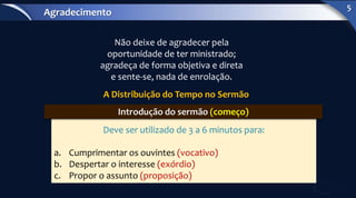 Não deixe de agradecer pela
oportunidade de ter ministrado;
agradeça de forma objetiva e direta
e sente-se, nada de enrolação.
A Distribuição do Tempo no Sermão
Deve ser utilizado de 3 a 6 minutos para:
a. Cumprimentar os ouvintes (vocativo)
b. Despertar o interesse (exórdio)
c. Propor o assunto (proposição)
Introdução do sermão (começo)
Agradecimento
5
 