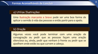 a) Utilize Ilustrações
Uma ilustração marcante e breve pode ser uma boa forma de
aplicar o sermão à vida das pessoas e então partir para o apelo.
b) Oração
Algumas vezes você pode terminar com uma oração de
consagração ou pedir que as pessoas façam uma oração
silenciosa ou, ainda, pedir que venham à frente ou pedir que se
ajoelhem onde estão ou que curvem a cabeça.
Formas Aconselháveis de Concluir
8
 