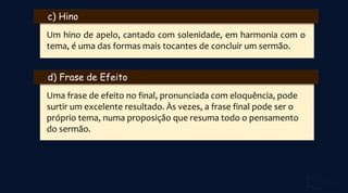 c) Hino
Um hino de apelo, cantado com solenidade, em harmonia com o
tema, é uma das formas mais tocantes de concluir um sermão.
d) Frase de Efeito
Uma frase de efeito no final, pronunciada com eloquência, pode
surtir um excelente resultado. Às vezes, a frase final pode ser o
próprio tema, numa proposição que resuma todo o pensamento
do sermão.
 