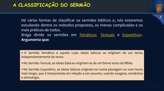 • O Sermão Temático é aquele cujas ideias básicas se originam de um tema,
independentemente do texto.
•No Sermão Textual, as ideias básicas originam-se de um breve texto da Bíblia.
•No Sermão Expositivo, as ideias básicas originam-se numa passagem ou num texto
mais longo, que é interpretado em relação a um assunto, usando exegese, semântica
e etimologia.
Há várias formas de classificar os sermões bíblicos e, nós estaremos
estudando dentre os métodos propostos, os menos complicados e os
mais práticos de todos.
Braga divide os sermões em Temáticos, Textuais e Expositivos.
Argumenta que:
1. DEFINIÇÃO E
CONCEITOS
A CLASSIFICAÇÃO DO SERMÃO
1
 