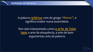 A palavra retórica vem do grego “Rhetor”, e
significa orador numa assembleia.
Tem sido interpretado como a arte de falar
bem; a arte da eloquência, a arte de bem
argumentar; arte da palavra.
Definição de Retórica
1
 