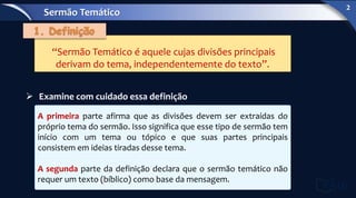 “Sermão Temático é aquele cujas divisões principais
derivam do tema, independentemente do texto”.
 Examine com cuidado essa definição
A primeira parte afirma que as divisões devem ser extraídas do
próprio tema do sermão. Isso significa que esse tipo de sermão tem
início com um tema ou tópico e que suas partes principais
consistem em ideias tiradas desse tema.
A segunda parte da definição declara que o sermão temático não
requer um texto (bíblico) como base da mensagem.
Sermão Temático
2
 