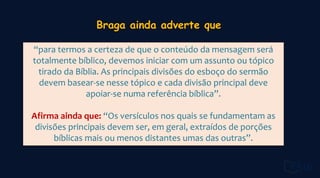 “para termos a certeza de que o conteúdo da mensagem será
totalmente bíblico, devemos iniciar com um assunto ou tópico
tirado da Bíblia. As principais divisões do esboço do sermão
devem basear-se nesse tópico e cada divisão principal deve
apoiar-se numa referência bíblica”.
Afirma ainda que: “Os versículos nos quais se fundamentam as
divisões principais devem ser, em geral, extraídos de porções
bíblicas mais ou menos distantes umas das outras”.
 
