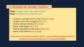 Título: “Porque Jesus veio a este mundo”
Tema: Os objetivos da vinda de Jesus
• Cumprir a vontade do Pai e não a sua (Jo 6.38);
• Cumprir a lei e não revogá-la (Mt 5.17);
• Servir e não ser servido (Mt 20.28);
• Salvar e não julgar (Jo 12.47);
• Chamar pecadores e não justos (Mt 9.13);
• Salvar e não destruir (Lc 9.54-56).
Aqui temos um esboço temático bíblico, cujas divisões principais derivam
do tema e são sustentadas por um versículo da Bíblia.
 