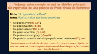 Título: “A capacidade de Deus”
Tema: Algumas coisas que Deus pode fazer
• Ele pode salvar (Hb 7.25);
• Ele pode guardar (Jd 24);
• Ele pode socorrer (Hb 2.18);
• Ele pode subordinar (Fp 3.21);
• Ele pode conceder graça (2Co 9.8);
• Ele pode fazer muito mais do que pedimos ou pensamos (Ef 3.20).
Deve-se tomar o cuidado de não tirar o texto do contexto, com o objetivo de
criar um pretexto, criando argumentações com falsas interpretações do texto
para o Sermão Temático.
 