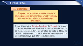 “É aquele cujo assunto é tirado de um texto
bíblico pequeno, geralmente de um só versículo,
de onde vem a ideia central e as divisões
principais”.
O que diferencia o Sermão Temático do Textual é a origem
do assunto do sermão, enquanto o temático o assunto sai
da mente do pregador e as divisões de toda a Bíblia, no
textual tanto o texto como as divisões saem do texto da
Bíblia em análise, o qual oferece suas divisões.
Sermão Textual
6
 