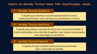 É aquele que sintetiza o assunto apresentado no texto,
sendo possível fazer uma narrativa, ou parafrasear o mesmo.
- Sermão Textual Sintético
É aquele que analisa o assunto do texto com mais profundidade. É
muito confundido com o Sermão Exegético, que requer uma pesquisa
mais etimológica e semântica.
- Sermão Textual Analítico
É aquele em que o próprio texto já oferece as divisões
para construção do sermão.
- Sermão Textual Natural
 