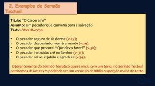Título: “O Carcereiro”
Assunto: Um pecador que caminha para a salvação.
Texto: Atos 16.25-34
• O pecador seguro de si: dorme (v.27);
• O pecador despertado: vem tremendo (v.29);
• O pecador que procura: “Que devo fazer?” (v.30);
• O pecador instruído: crê no Senhor (v. 31);
• O pecador salvo: rejubila e agradece (v.34).
Diferentemente do Sermão Temático que se inicia com um tema, no Sermão Textual
partiremos de um texto podendo ser um versículo da Bíblia ou porção maior do texto.
 