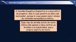 O Sermão Exegético Expositivo é o mais difícil
de preparar, mas é o que penetra na alma com
mais poder, porque é o que possui maior volume
de conteúdo hermenêutico bíblico.
Esse tipo de sermão extrai do texto
bíblico não apenas a ideia central, as
divisões e as subdivisões, mas o
próprio espírito do texto.
Sermão Exegético Expositivo
9
 