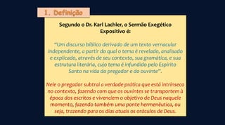 Segundo o Dr. Karl Lachler, o Sermão Exegético
Expositivo é:
“Um discurso bíblico derivado de um texto vernacular
independente, a partir do qual o tema é revelado, analisado
e explicado, através de seu contexto, sua gramática, e sua
estrutura literária, cujo tema é infundido pelo Espírito
Santo na vida do pregador e do ouvinte”.
Nele o pregador subtrai a verdade prática que está intrínseco
no contexto, fazendo com que os ouvintes se transportem à
época dos escritos e vivenciem o objetivo de Deus naquele
momento, fazendo também uma ponte hermenêutica, ou
seja, trazendo para os dias atuais os oráculos de Deus.
 
