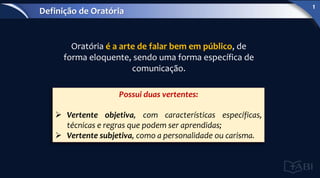 Oratória é a arte de falar bem em público, de
forma eloquente, sendo uma forma específica de
comunicação.
Possui duas vertentes:
 Vertente objetiva, com características específicas,
técnicas e regras que podem ser aprendidas;
 Vertente subjetiva, como a personalidade ou carisma.
Definição de Oratória
1
 