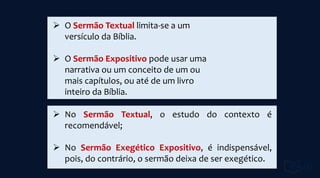  O Sermão Textual limita-se a um
versículo da Bíblia.
 O Sermão Expositivo pode usar uma
narrativa ou um conceito de um ou
mais capítulos, ou até de um livro
inteiro da Bíblia.
 No Sermão Textual, o estudo do contexto é
recomendável;
 No Sermão Exegético Expositivo, é indispensável,
pois, do contrário, o sermão deixa de ser exegético.
 