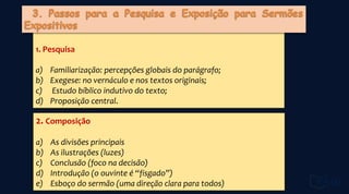 1. Pesquisa
a) Familiarização: percepções globais do parágrafo;
b) Exegese: no vernáculo e nos textos originais;
c) Estudo bíblico indutivo do texto;
d) Proposição central.
2. Composição
a) As divisões principais
b) As ilustrações (luzes)
c) Conclusão (foco na decisão)
d) Introdução (o ouvinte é “fisgado”)
e) Esboço do sermão (uma direção clara para todos)
 