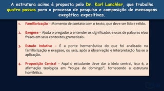 A estrutura acima é proposta pelo Dr. Karl Lanchler, que trabalha
quatro passos para o processo de pesquisa e composição de mensagens
exegética expositivas.
1. Familiarização – Momento de contato com o texto, que deve ser lido e relido.
2. Exegese – Ajuda o pregador a entender os significados e usos de palavras e/ou
frases em seus contextos gramaticais.
3. Estudo Indutivo – É a ponte hermenêutica do que foi analisado na
familiarização e exegese, ou seja, após a observação e interpretação faz-se a
aplicação.
4. Proposição Central – Aqui o estudante deve dar a ideia central, isso é, a
afirmação teológica em “roupa de domingo”, fornecendo a estrutura
homilética.
 