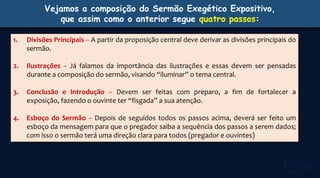 Vejamos a composição do Sermão Exegético Expositivo,
que assim como o anterior segue quatro passos:
1. Divisões Principais – A partir da proposição central deve derivar as divisões principais do
sermão.
2. Ilustrações – Já falamos da importância das ilustrações e essas devem ser pensadas
durante a composição do sermão, visando “iluminar” o tema central.
3. Conclusão e Introdução – Devem ser feitas com preparo, a fim de fortalecer a
exposição, fazendo o ouvinte ter “fisgada” a sua atenção.
4. Esboço do Sermão – Depois de seguidos todos os passos acima, deverá ser feito um
esboço da mensagem para que o pregador saiba a sequência dos passos a serem dados;
com isso o sermão terá uma direção clara para todos (pregador e ouvintes)
 