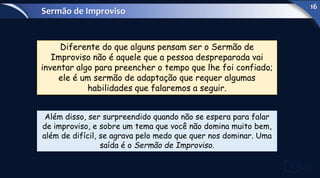 Diferente do que alguns pensam ser o Sermão de
Improviso não é aquele que a pessoa despreparada vai
inventar algo para preencher o tempo que lhe foi confiado;
ele é um sermão de adaptação que requer algumas
habilidades que falaremos a seguir.
Além disso, ser surpreendido quando não se espera para falar
de improviso, e sobre um tema que você não domina muito bem,
além de difícil, se agrava pelo medo que quer nos dominar. Uma
saída é o Sermão de Improviso.
Sermão de Improviso
16
 