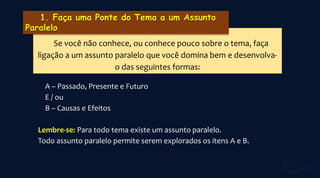 A – Passado, Presente e Futuro
E / ou
B – Causas e Efeitos
Lembre-se: Para todo tema existe um assunto paralelo.
Todo assunto paralelo permite serem explorados os itens A e B.
Se você não conhece, ou conhece pouco sobre o tema, faça
ligação a um assunto paralelo que você domina bem e desenvolva-
o das seguintes formas:
 