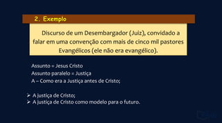 Assunto = Jesus Cristo
Assunto paralelo = Justiça
A – Como era a Justiça antes de Cristo;
 A justiça de Cristo;
 A justiça de Cristo como modelo para o futuro.
Discurso de um Desembargador (Juiz), convidado a
falar em uma convenção com mais de cinco mil pastores
Evangélicos (ele não era evangélico).
 