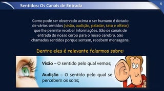 Como pode ser observado acima o ser humano é dotado
de vários sentidos (visão, audição, paladar, tato e olfato)
que lhe permite receber informações. São os canais de
entrada do nosso corpo para o nosso cérebro. São
chamados sentidos porque sentem, recebem mensagens.
Visão – O sentido pelo qual vemos;
Audição – O sentido pelo qual se
percebem os sons;
Dentre eles é relevante falarmos sobre:
Sentidos: Os Canais de Entrada
4
 