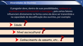O pregador deve, dentro de suas possibilidades, conhecer os
ouvintes a quem irá transmitir a mensagem, pois certos fatores
influenciam diretamente na forma como ela deve ser transmitida e
na capacidade de decodificação dos ouvintes, por exemplo:
Idade
Nível sociocultural
Conhecimento do assunto, etc...
Diversidades de Ouvintes
5
 