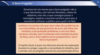 Devemos ter em mente que o bom pregador não é
o que fala bonito, com termos floreados, cheios de
adjetivos, mas sim, o que consegue passar a
mensagem, explicar o assunto central e, para isso, é
necessário conhecer o público para quem irá falar.
Conhecer os ouvintes não quer dizer saber dos problemas de
sua comunidade, do que gostariam de ouvir, das falhas dos
membros, e de quaisquer problemas, e com isso dizer,
durante o sermão, estar recebendo uma revelação da parte
de Deus, com o único objetivo de se autopromover. Isso é
farsa e é pecado!!!
O Espírito Santo é quem nos direciona através da explanação
da palavra a pregar, segundo a necessidade do rebanho, pois
o sermão vem ao pregador através de uma iluminação divina.
O Bom Pregador
6
 