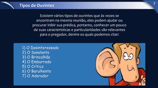 Existem vários tipos de ouvintes que às vezes se
encontram na mesma reunião, eles podem ajudar ou
procurar inibir sua prédica, portanto, conhecer um pouco
de suas características e particularidades são relevantes
para o pregador, dentre os quais podemos citar:
1) O Desinteressado
2) O Sonolento
3) O Brincalhão
4) O Emburrado
5) O Crítico
6) O Barulhento
7) O Adorador
Tipos de Ouvintes
7
 