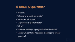  Correr?
 Chamar a atenção da igreja?
 Gritar no microfone?
 Agradecer a oportunidade?
 Orar?
 Abaixar a cabeça e pregar de olhos fechado?
 Achar um pontinho na parede e começar a pregar
para ele?
 