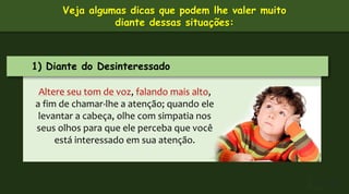 1) Diante do Desinteressado
Altere seu tom de voz, falando mais alto,
a fim de chamar-lhe a atenção; quando ele
levantar a cabeça, olhe com simpatia nos
seus olhos para que ele perceba que você
está interessado em sua atenção.
Veja algumas dicas que podem lhe valer muito
diante dessas situações:
 